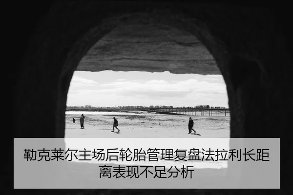 勒克莱尔主场后轮胎管理复盘法拉利长距离表现不足分析
