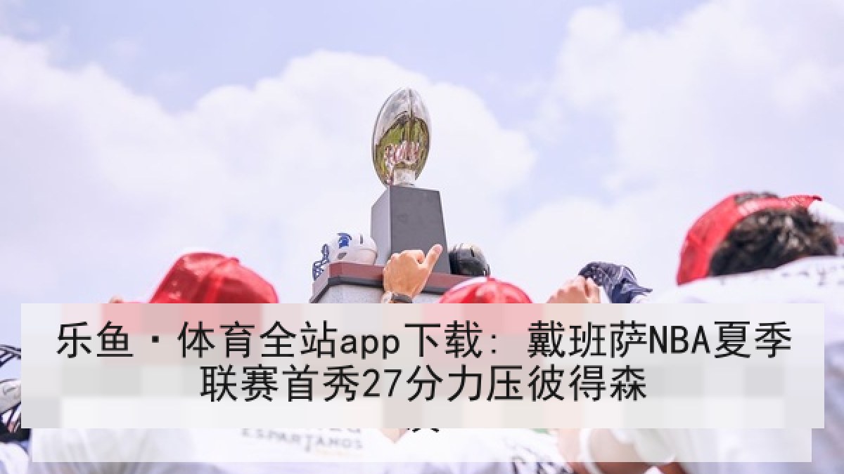 乐鱼·体育全站app下载: 戴班萨NBA夏季联赛首秀27分力压彼得森