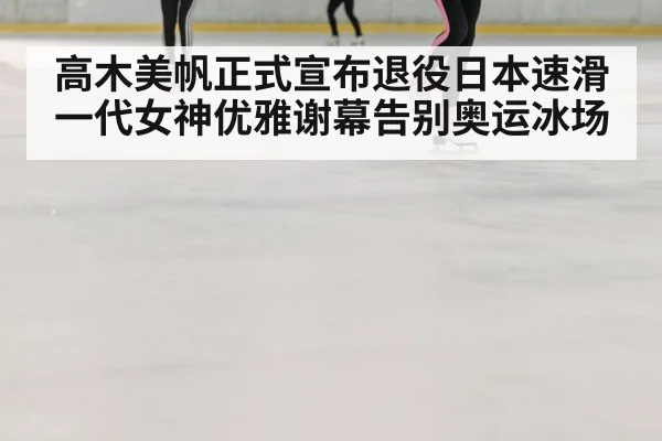 高木美帆正式宣布退役日本速滑一代女神优雅谢幕告别奥运冰场